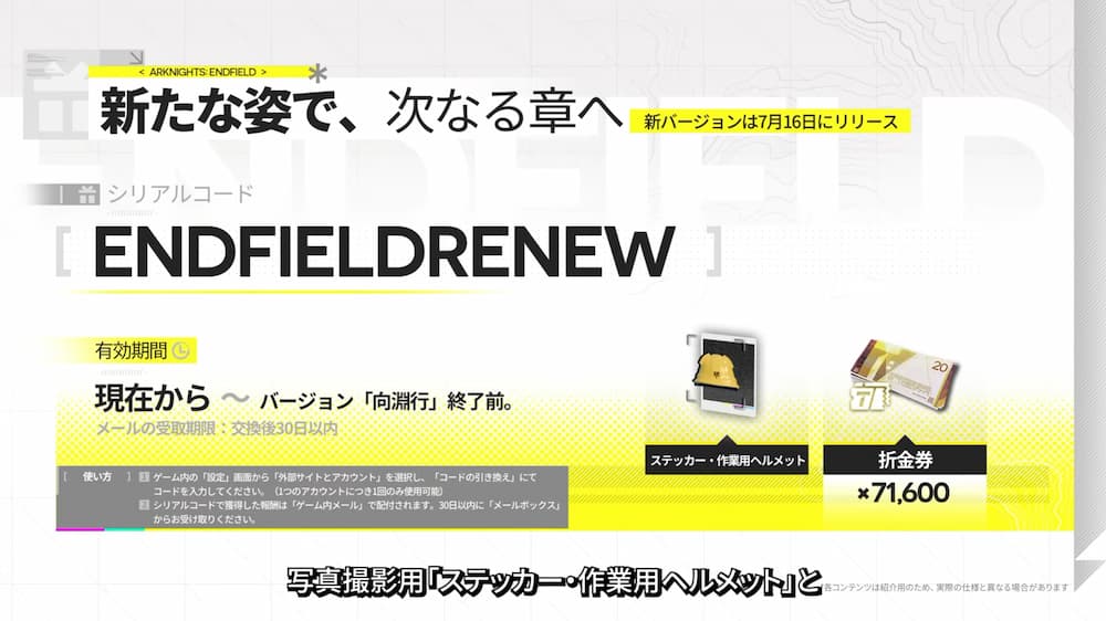 アークナイツ：エンドフィールドのシリアルコード特典公開画面。「新たな姿で、次なる章へ」「新バージョンは7月16日にリリース」というテキストと共に、シリアルコード「ENDFIELDRENEW」が大きく表示されている。有効期間は現在からバージョン「向淵行」終了前までとなっており、特典アイテムの「ステッカー・作業用ヘルメット」と「折金券 ×71,600」のアイコン画像が掲載されている画像。